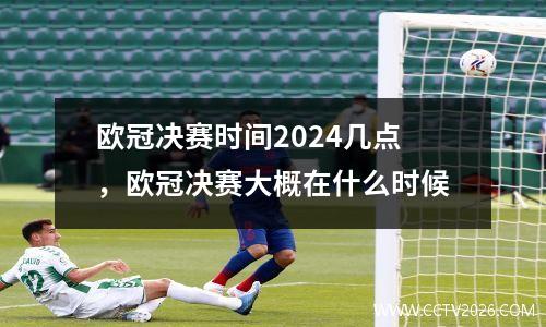 欧冠决赛时间2024几点，欧冠决赛大概在什么时候