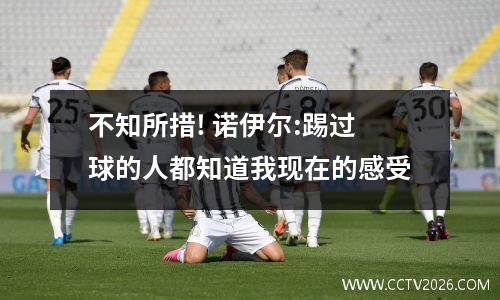 不知所措! 诺伊尔:踢过球的人都知道我现在的感受