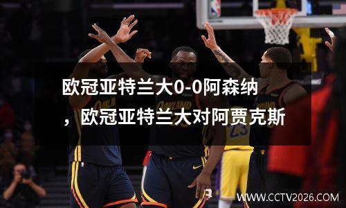 欧冠亚特兰大0-0阿森纳，欧冠亚特兰大对阿贾克斯