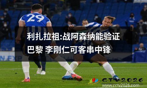 利扎拉祖:战阿森纳能验证巴黎 李刚仁可客串中锋