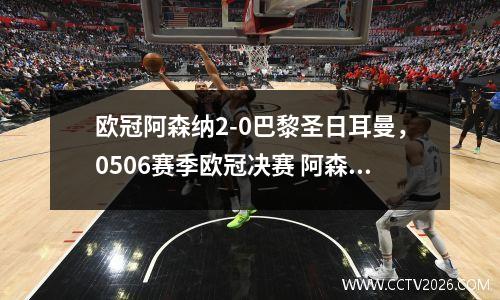 欧冠阿森纳2-0巴黎圣日耳曼，0506赛季欧冠决赛 阿森纳vs巴萨