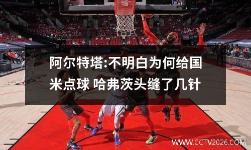 阿尔特塔:不明白为何给国米点球 哈弗茨头缝了几针