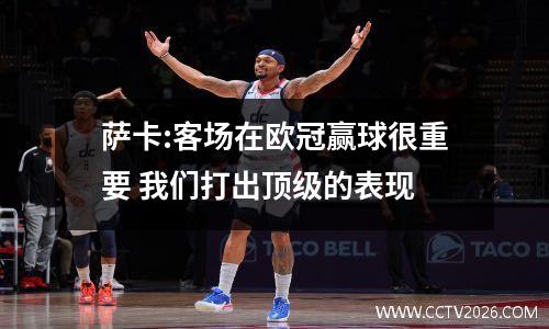 萨卡:客场在欧冠赢球很重要 我们打出顶级的表现