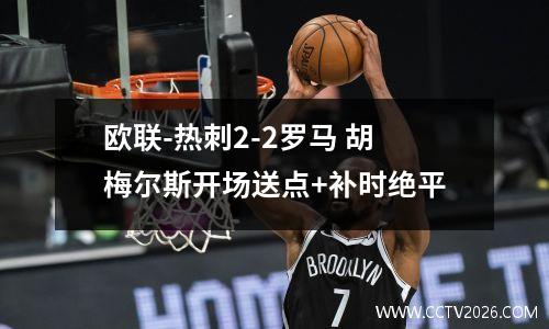 欧联-热刺2-2罗马 胡梅尔斯开场送点+补时绝平