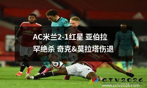 AC米兰2-1红星 亚伯拉罕绝杀 奇克&莫拉塔伤退