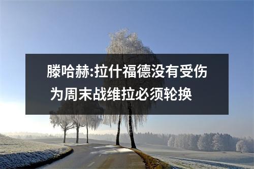 滕哈赫:拉什福德没有受伤 为周末战维拉必须轮换