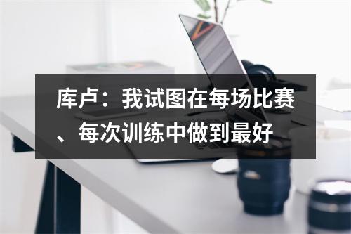库卢：我试图在每场比赛、每次训练中做到最好