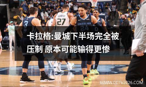 卡拉格:曼城下半场完全被压制 原本可能输得更惨