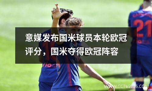 意媒发布国米球员本轮欧冠评分，国米夺得欧冠阵容