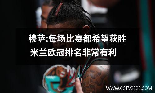 穆萨:每场比赛都希望获胜 米兰欧冠排名非常有利