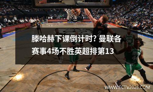 滕哈赫下课倒计时? 曼联各赛事4场不胜英超排第13