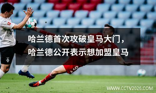 哈兰德首次攻破皇马大门，哈兰德公开表示想加盟皇马