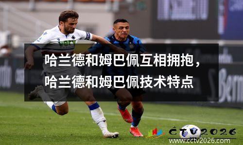 哈兰德和姆巴佩互相拥抱，哈兰德和姆巴佩技术特点