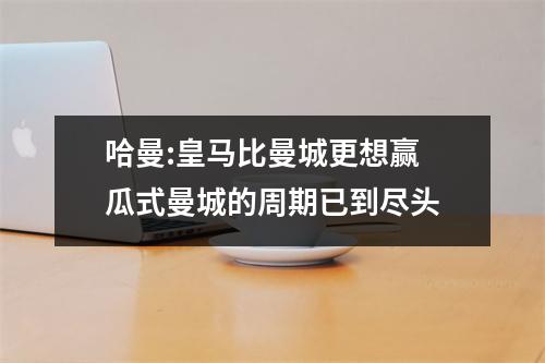 哈曼:皇马比曼城更想赢 瓜式曼城的周期已到尽头