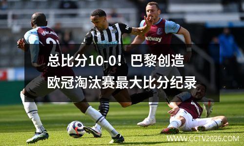总比分10-0！巴黎创造欧冠淘汰赛最大比分纪录