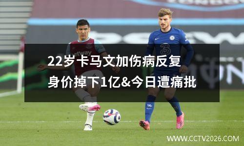 22岁卡马文加伤病反复 身价掉下1亿&今日遭痛批