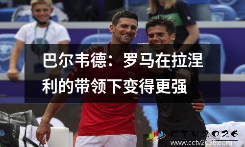 巴尔韦德：罗马在拉涅利的带领下变得更强