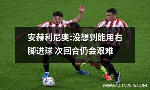 安赫利尼奥:没想到能用右脚进球 次回合仍会艰难