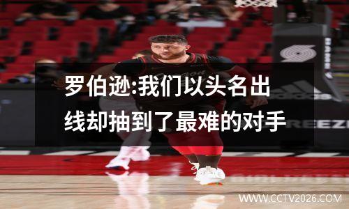 罗伯逊:我们以头名出线却抽到了最难的对手