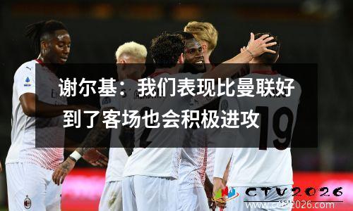 谢尔基：我们表现比曼联好 到了客场也会积极进攻