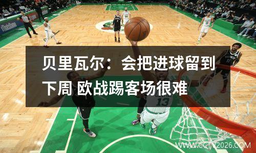 贝里瓦尔：会把进球留到下周 欧战踢客场很难
