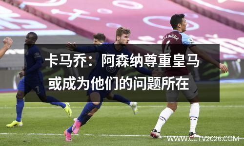 卡马乔：阿森纳尊重皇马 或成为他们的问题所在