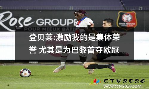 登贝莱:激励我的是集体荣誉 尤其是为巴黎首夺欧冠
