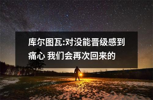 库尔图瓦:对没能晋级感到痛心 我们会再次回来的