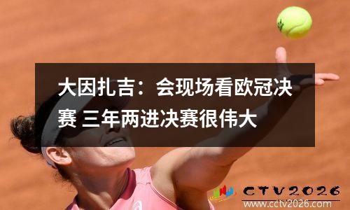 大因扎吉：会现场看欧冠决赛 三年两进决赛很伟大