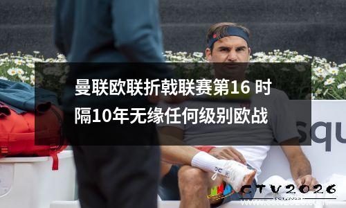 曼联欧联折戟联赛第16 时隔10年无缘任何级别欧战