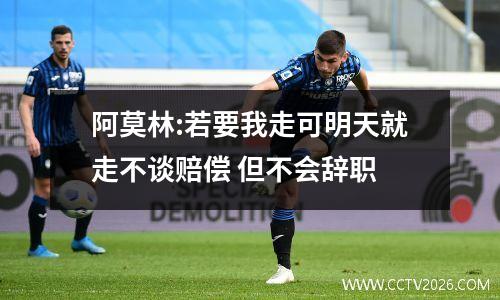 阿莫林:若要我走可明天就走不谈赔偿 但不会辞职