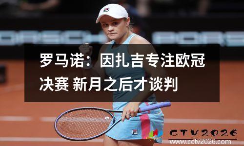 罗马诺：因扎吉专注欧冠决赛 新月之后才谈判
