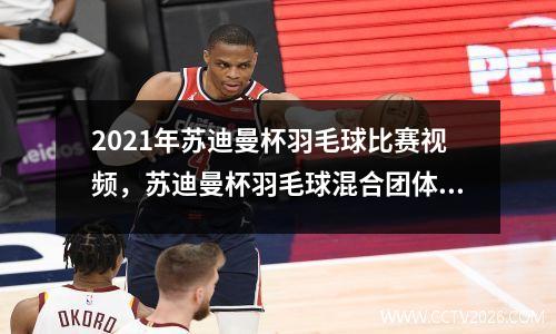 2021年苏迪曼杯羽毛球比赛视频，苏迪曼杯羽毛球混合团体赛