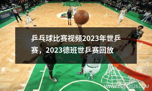 乒乓球比赛视频2023年世乒赛，2023德班世乒赛回放