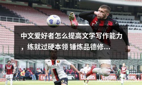 中文爱好者怎么提高文学写作能力，练就过硬本领 锤炼品德修为
