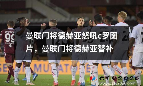 曼联门将德赫亚怒吼c罗图片，曼联门将德赫亚替补