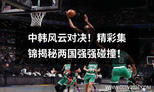 中韩风云对决！精彩集锦揭秘两国强强碰撞！