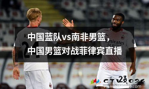 中国蓝队vs南非男篮，中国男篮对战菲律宾直播