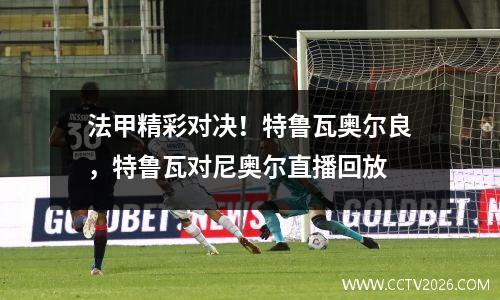 法甲精彩对决！特鲁瓦奥尔良，特鲁瓦对尼奥尔直播回放