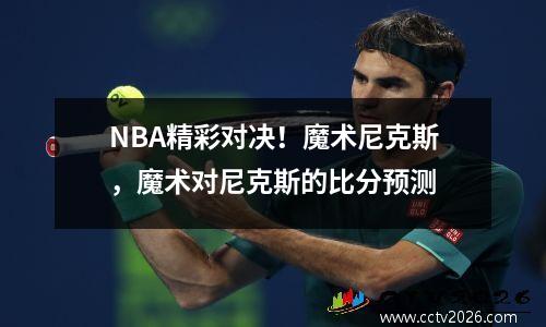 NBA精彩对决！魔术尼克斯，魔术对尼克斯的比分预测
