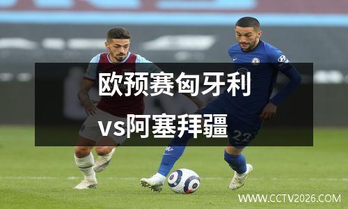 欧预赛匈牙利vs阿塞拜疆
