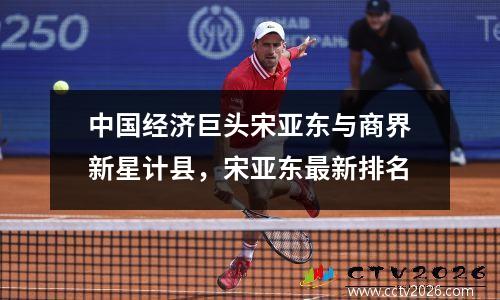 中国经济巨头宋亚东与商界新星计县，宋亚东最新排名