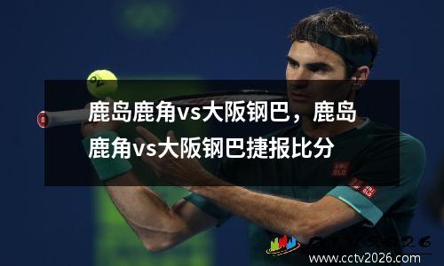 鹿岛鹿角vs大阪钢巴，鹿岛鹿角vs大阪钢巴捷报比分