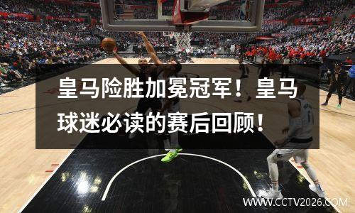 皇马险胜加冕冠军！皇马球迷必读的赛后回顾！