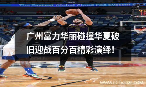 广州富力华丽碰撞华夏破旧迎战百分百精彩演绎！