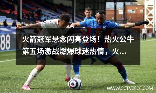 火箭冠军悬念闪亮登场！热火公牛第五场激战燃爆球迷热情，火箭公牛今日季前赛录像回放