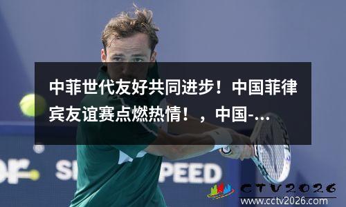 中菲世代友好共同进步！中国菲律宾友谊赛点燃热情！，中国-菲律宾