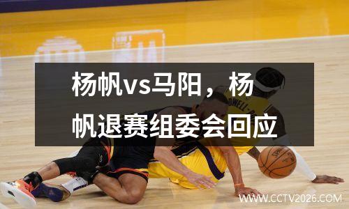 杨帆vs马阳，杨帆退赛组委会回应
