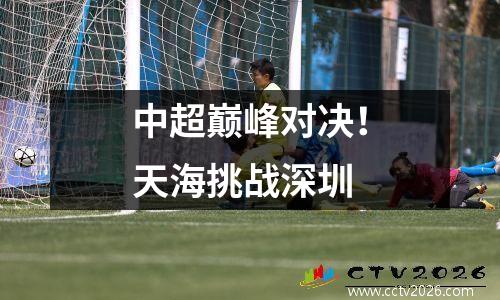 中超巅峰对决！天海挑战深圳