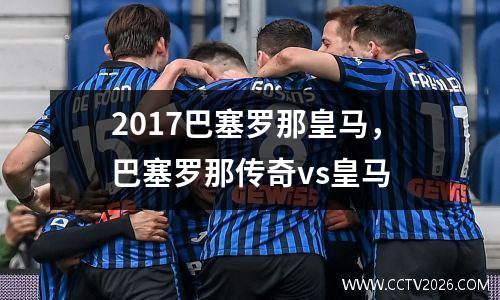 2017巴塞罗那皇马，巴塞罗那传奇vs皇马
